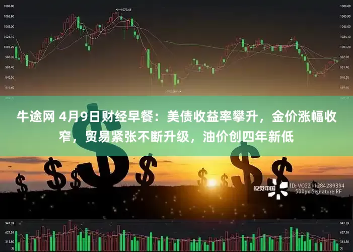 牛途网 4月9日财经早餐：美债收益率攀升，金价涨幅收窄，贸易紧张不断升级，油价创四年新低