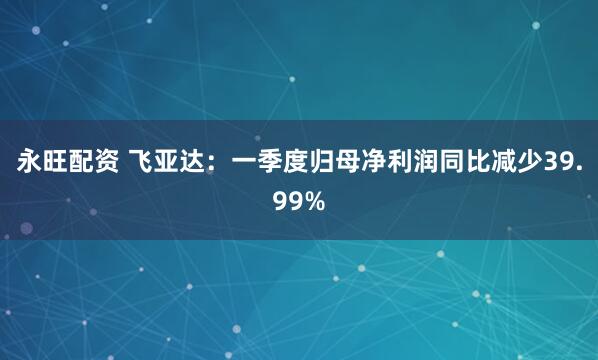 永旺配资 飞亚达：一季度归母净利润同比减少39.99%