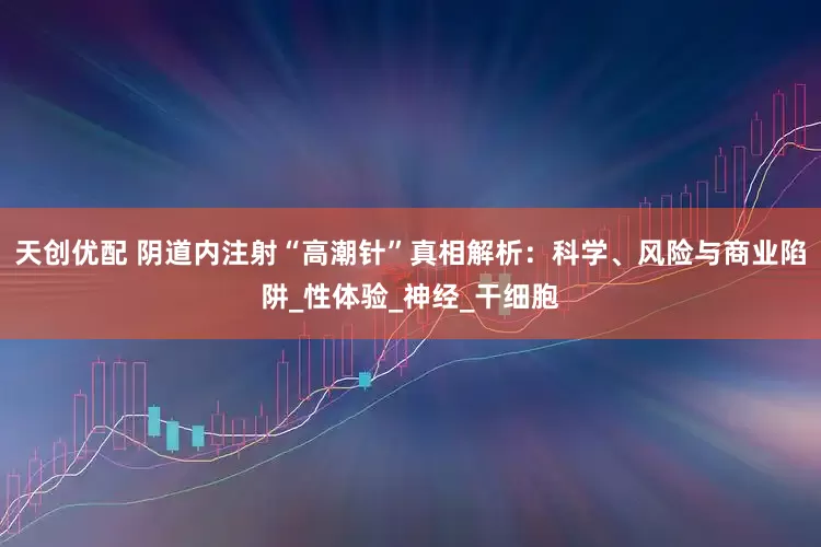 天创优配 阴道内注射“高潮针”真相解析：科学、风险与商业陷阱_性体验_神经_干细胞