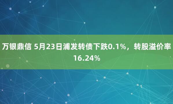 万银鼎信 5月23日浦发转债下跌0.1%，转股溢价率16.24%