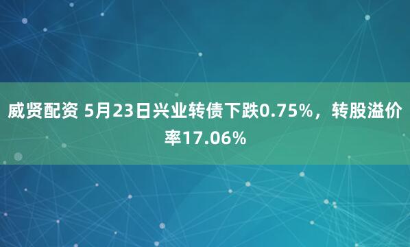 威贤配资 5月23日兴业转债下跌0.75%，转股溢价率17.06%