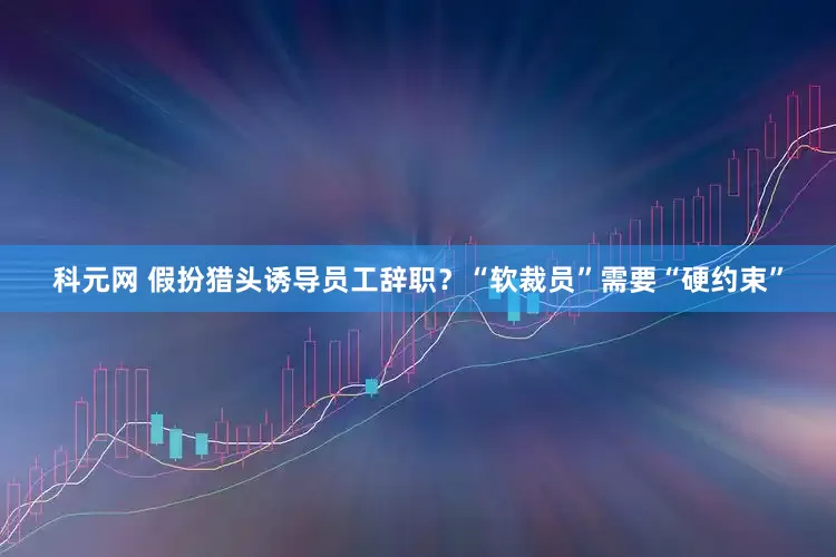 科元网 假扮猎头诱导员工辞职？“软裁员”需要“硬约束”