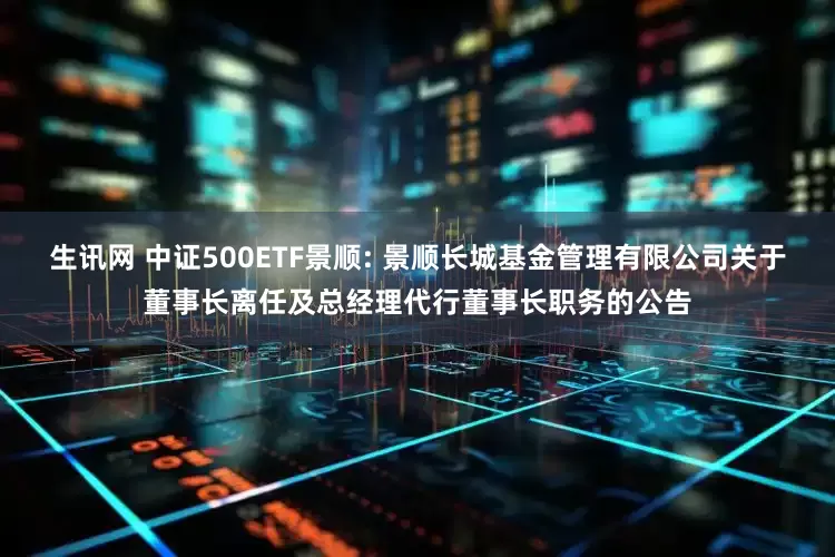 生讯网 中证500ETF景顺: 景顺长城基金管理有限公司关于董事长离任及总经理代行董事长职务的公告