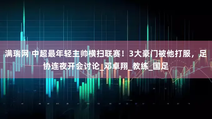 满瑞网 中超最年轻主帅横扫联赛！3大豪门被他打服，足协连夜开会讨论_邓卓翔_教练_国足