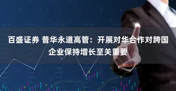 百盛证券 普华永道高管：开展对华合作对跨国企业保持增长至关重要