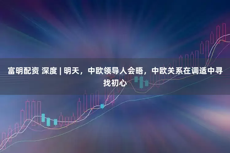 富明配资 深度 | 明天，中欧领导人会晤，中欧关系在调适中寻找初心