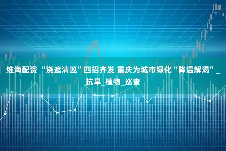 维海配资 “浇遮清巡”四招齐发 重庆为城市绿化“降温解渴”_抗旱_植物_巡查