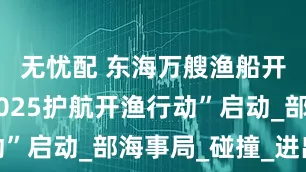 无忧配 东海万艘渔船开捕！“2025护航开渔行动”启动_部海事局_碰撞_进出港