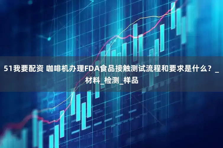 51我要配资 咖啡机办理FDA食品接触测试流程和要求是什么？_材料_检测_样品