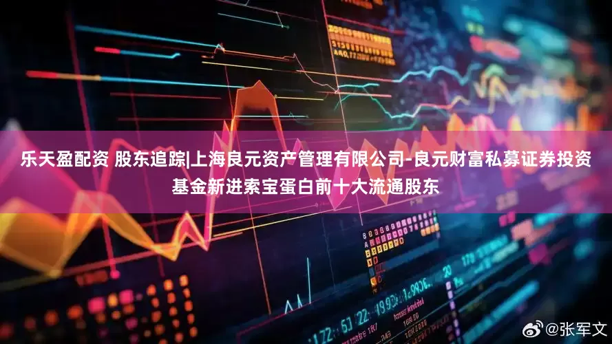 乐天盈配资 股东追踪|上海良元资产管理有限公司-良元财富私募证券投资基金新进索宝蛋白前十大流通股东