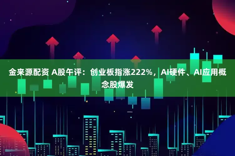 金来源配资 A股午评：创业板指涨222%，AI硬件、AI应用概念股爆发