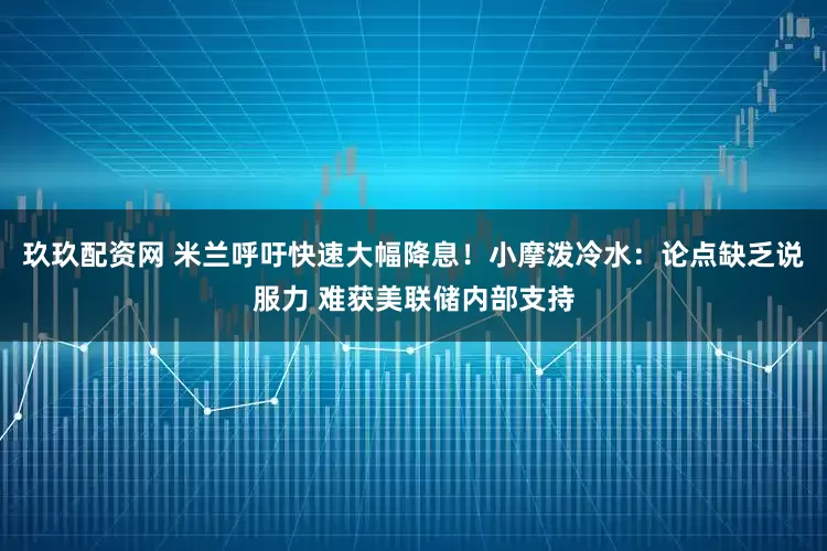 玖玖配资网 米兰呼吁快速大幅降息！小摩泼冷水：论点缺乏说服力 难获美联储内部支持