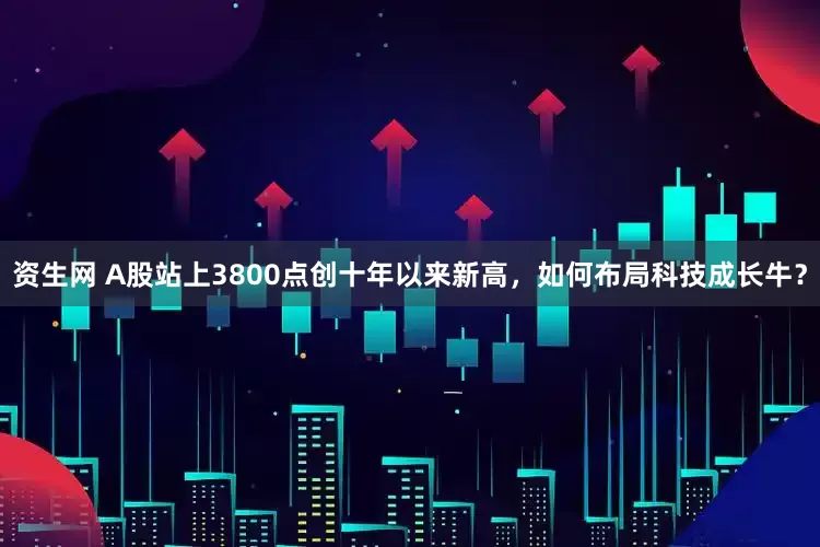 资生网 A股站上3800点创十年以来新高，如何布局科技成长牛？