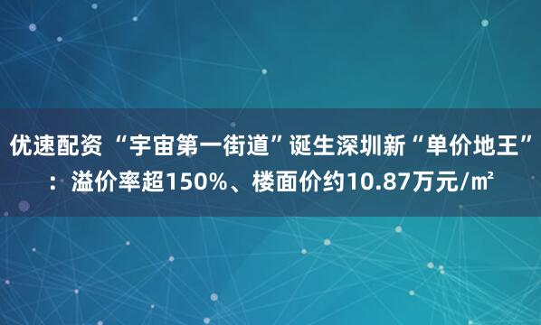 优速配资 “宇宙第一街道”诞生深圳新“单价地王”：溢价率超150%、楼面价约10.87万元/㎡