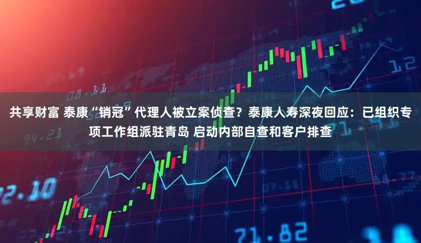 共享财富 泰康“销冠”代理人被立案侦查？泰康人寿深夜回应：已组织专项工作组派驻青岛 启动内部自查和客户排查